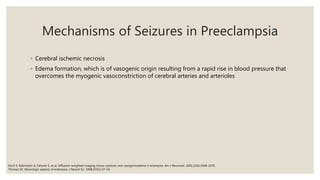 Mechanisms of Seizures in Preeclampsia
◦ Cerebral ischemic necrosis
◦ Edema formation, which is of vasogenic origin resulting from a rapid rise in blood pressure that
overcomes the myogenic vasoconstriction of cerebral arteries and arterioles
Koch S, Rabinstein A, Falcone S, et al. Diffusion–weighted imaging shows cytotoxic and vasogenicedema in eclampsia. Am J Neurorad. 2001;22(6):1068–1070.
Thomas SV. Neurologic aspects of eclampsia. J Neurol Sci. 1998;155(1):37–43.
 