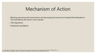 Mechanism of Action
◦ Blocking neuromuscular transmission and decreasing the amount of acetylcholine liberated at
the end plate by the motor nerve impulse
◦ CNS depression
◦ Peripheral vasodilation
Euser AG, Cipolla MJ. Magnesium sulfate for the treatment of eclampsia: a brief review. Stroke. 2009;40(4):1169–1175
Lu J, Nightingale CH. Magnesium sulfate in eclampsia and preeclampsia: pharmacokinetic principles. Clin Pharmacokinet. 2000;38(4):305– 314
 