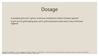 Dosage
◦ 4-g loading dose and 1 g/hour continuous maintenance infusion (Zuspan regimen)
◦ 4-g IV and 10-g IM loading dose, and 5-g IM maintenance dose every 4 hours (Pritchard
regimen)
Okusanya, B. O., Oladapo, O. T., Long, Q., Lumbiganon, P., Carroli, G., Qureshi, Z., ... & Gülmezoglu, A. M. (2016). Clinical pharmacokinetic properties of magnesium sulphate in women with pre‐eclampsia and
eclampsia. BJOG: An International Journal of Obstetrics & Gynaecology, 123(3), 356-366.
 