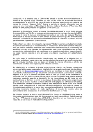 Al respecto, en el presente caso, la Comisión ha tomado en cuenta, de manera referencial, el
monto de los ingresos brutos percibidos por Vida Sol en todas sus actividades económicas
correspondientes al año 2007, así como el monto de ingresos obtenidos por concepto de las
ventas del producto “Magnesol Polvo” durante el período de difusión, información que fue
declarada como reservada y confidencial por la Comisión mediante Resolución Nº 1 de fecha 4 de
febrero de 2009, correspondiente al Expediente Nº 199-2008/CCD.

Asimismo, la Comisión ha tomado en cuenta, de manera referencial, el monto de los ingresos
brutos percibidos por Vida Sol en todas sus actividades económicas correspondientes al año 2008,
así como el monto de ingresos obtenidos por concepto de las ventas del producto “Magnesol
Polvo” desde el mes de diciembre de 2008 a enero de 2009, información que fue declarada como
reservada y confidencial por la Comisión mediante Resolución Nº 1 de fecha 15 de abril de 2009,
perteneciente al Expediente Nº 014-2009/CCD.

Cabe señalar, que si bien el monto de los ingresos de Vida Sol revela la magnitud de la imputada,
la Comisión considera que no necesariamente es consecuencia directa de la conducta infractora,
sino que podrían haber sido generados como consecuencia de la aplicación de un marketing mix
específico y/o por otros factores de competitividad, tales como recomendaciones de otros
consumidores, publicidad distinta a la cuestionada en el presente procedimiento, o su combinación
de precio y calidad respecto de otros productos competidores o sustitutos, entre otros factores
posibles.

En razón a ello, la Comisión considera que el criterio bajo análisis, en el presente caso, no
constituye un indicador causa-efecto que permita adjudicar directamente los beneficios obtenidos
por la conducta imputada, sino que debe ser tomado de manera referencial, a efectos de
determinar el beneficio ilícito esperado por la infracción cometida.

En relación con la modalidad y alcance de la conducta infractora, la Comisión observa que
conforme a la información presentada por Vida Sol, el primer anuncio cuestionado fue difundido en
un soporte web (www.magnesolperu.com), el mismo que constituye un medio de comunicación
que ostenta un alcance masivo que actualmente viene experimentando un crecimiento acelerado,
llegando al 26.2% de la población peruana a marzo de 2008 y a un 59% de los habitantes de la
ciudad de Lima5. En este punto debe añadirse que la información difundida en el Internet tiene una
naturaleza constante, estando a disposición de los consumidores las 24 horas del día.
Adicionalmente, la Comisión ha tenido en cuenta que, de acuerdo a la información proporcionada
por Vida Sol, el anuncio imputado se habría difundido en la página web a finales del año 2006 y
que afirmaciones similares difundidas a través de otros medios datan desde el año 2005. En ese
sentido, debe observarse que la publicidad del citado producto ha sido capaz de generar un
importante peso publicitario, lo que si bien aumenta la posibilidad de detección de la conducta
infractora, incrementa también, de modo significativo, el impacto de perjuicio sobre los
consumidores como consecuencia de la transmisión de información no veraz.

De otro lado, respecto al anuncio radial, la Comisión ha tomado en consideración que, según la
información proporcionado por Vida Sol, dicho anuncio se habría transmitido por Radio Programas
del Perú - RPP, durante cinco (5) días, del 15 al 19 de diciembre, con una frecuencia de una (1)
vez al día, lo cual revela un moderado impacto publicitario.




5
    GALLO CASANOVA, Néstor. Publicidad e Internet. Los consumidores pasan más tiempo en internet que las marcas (todavía). Edición
    ANDA Nº 78. Disponible en el sitio web http://www.apoyo.com/AV/apo_av_articulos.aspx#articulos.



                                                               10
 