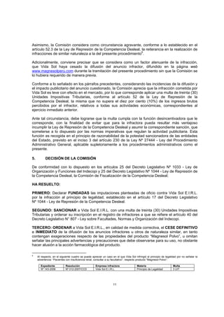 Asimismo, la Comisión considera como circunstancia agravante, conforme a lo establecido en el
artículo 52.3 de la Ley de Represión de la Competencia Desleal, la reiterancia en la realización de
infracciones de similar naturaleza a la del presente procedimiento6.

Adicionalmente, conviene precisar que se considera como un factor atenuante de la infracción,
que Vida Sol haya cesado la difusión del anuncio infractor, difundido en la página web
www.magnesolperu.com durante la tramitación del presente procedimiento sin que la Comisión se
lo hubiera requerido de manera previa.

Conforme a lo señalado en los párrafos precedentes, considerando las incidencias de la difusión y
el impacto publicitario del anuncio cuestionado, la Comisión aprecia que la infracción cometida por
Vida Sol es leve con efecto en el mercado, por lo que corresponde aplicar una multa de treinta (30)
Unidades Impositivas Tributarias, conforme al artículo 52 de la Ley de Represión de la
Competencia Desleal, la misma que no supera el diez por ciento (10%) de los ingresos brutos
percibidos por el infractor, relativos a todas sus actividades económicas, correspondientes al
ejercicio inmediato anterior.

Ante tal circunstancia, debe lograrse que la multa cumpla con la función desincentivadora que le
corresponde, con la finalidad de evitar que para la infractora pueda resultar más ventajoso
incumplir la Ley de Represión de la Competencia Desleal y asumir la correspondiente sanción, que
someterse a lo dispuesto por las normas imperativas que regulan la actividad publicitaria. Esta
función es recogida en el principio de razonabilidad de la potestad sancionadora de las entidades
del Estado, previsto en el inciso 3 del artículo 230 de la Ley Nº 27444 - Ley del Procedimiento
Administrativo General, aplicable supletoriamente a los procedimientos administrativos como el
presente.

5.         DECISIÓN DE LA COMISIÓN

De conformidad con lo dispuesto en los artículos 25 del Decreto Legislativo Nº 1033 - Ley de
Organización y Funciones del Indecopi y 25 del Decreto Legislativo Nº 1044 - Ley de Represión de
la Competencia Desleal, la Comisión de Fiscalización de la Competencia Desleal;

HA RESUELTO:

PRIMERO: Declarar FUNDADAS las imputaciones planteadas de oficio contra Vida Sol E.I.R.L.
por la infracción al principio de legalidad, establecido en el artículo 17 del Decreto Legislativo
Nº 1044 - Ley de Represión de la Competencia Desleal.

SEGUNDO: SANCIONAR a Vida Sol E.I.R.L. con una multa de treinta (30) Unidades Impositivas
Tributarias y ordenar su inscripción en el registro de infractores a que se refiere el artículo 40 del
Decreto Legislativo N° 807 - Ley sobre Facultades, Normas y Organización del Indecopi.

TERCERO: ORDENAR a Vida Sol E.I.R.L., en calidad de medida correctiva, el CESE DEFINITIVO
e INMEDIATO de la difusión de los anuncios infractores u otros de naturaleza similar, en tanto
contengan exageraciones respecto de las propiedades del producto “Magnesol Polvo”, u omitan
señalar las principales advertencias y precauciones que debe observarse para su uso, no obstante
hacer alusión a la acción farmacológica del producto.

6
     Al respecto, en el siguiente cuadro se puede apreciar un caso en el que Vida Sol infringió el principio de legalidad por no señalar la
     advertencia: “Pacientes con insuficiencia renal, consultar a su facultativo”, respecto producto “Magnesol Polvo”:

       Expediente           Resolución               Empresa infractora                 Materia                       Multa
       Nº 143-2006          Nº 012-2007/CCD          Vida Sol E.I.R.L.                  Principio de Legalidad        3 UIT




                                                                    11
 