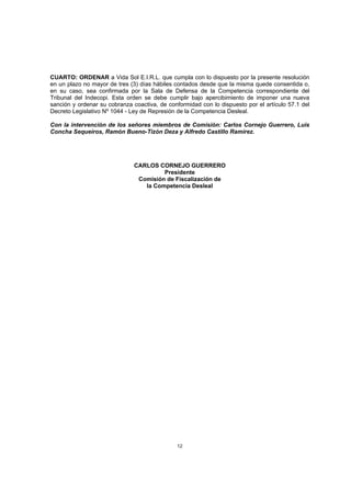 CUARTO: ORDENAR a Vida Sol E.I.R.L. que cumpla con lo dispuesto por la presente resolución
en un plazo no mayor de tres (3) días hábiles contados desde que la misma quede consentida o,
en su caso, sea confirmada por la Sala de Defensa de la Competencia correspondiente del
Tribunal del Indecopi. Esta orden se debe cumplir bajo apercibimiento de imponer una nueva
sanción y ordenar su cobranza coactiva, de conformidad con lo dispuesto por el artículo 57.1 del
Decreto Legislativo Nº 1044 - Ley de Represión de la Competencia Desleal.

Con la intervención de los señores miembros de Comisión: Carlos Cornejo Guerrero, Luis
Concha Sequeiros, Ramón Bueno-Tizón Deza y Alfredo Castillo Ramírez.




                               CARLOS CORNEJO GUERRERO
                                        Presidente
                                Comisión de Fiscalización de
                                  la Competencia Desleal




                                               12
 