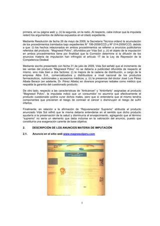 primera, en su página web; y, (ii) la segunda, en la radio. Al respecto, cabe indicar que la imputada
reiteró los argumentos de defensa expuestos en el citado expediente.

Mediante Resolución de fecha 26 de mayo de 2009, la Secretaría Técnica ordenó la acumulación
de los procedimientos tramitados bajo expedientes N° 199-2008/CCD y Nº 014-2009/CCD, debido
a que: (i) los hechos relacionados en ambos procedimientos se refieren a anuncios publicitarios
referidos del producto “Magnesol Polvo”, difundidos por Vida Sol; y, (ii) el objeto de la imputación
en ambos procedimientos tiene por finalidad que la Comisión determine si la difusión de los
anuncios materia de imputación han infringido el artículo 17 de la Ley de Represión de la
Competencia Desleal.

Mediante escrito presentado con fecha 31 de julio de 2009, Vida Sol señaló que el incremento de
las ventas del producto “Magnesol Polvo” no se debería a publicidad difundida de respecto al
mismo, sino más bien a dos factores: (i) la mejora de la cadena de distribución, a cargo de la
empresa Albis S.A., comercializadora y distribuidora a nivel nacional de los productos
farmacéuticos, nutricionales y accesorios médicos; y, (ii) la presencia del doctor José Luis Pérez
Albela Beraún (en adelante, Dr. Pérez Albela) en diversos programas radiales como médico que
respalda la garantía del cuestionado producto.

De otro lado, respecto a las características de “Anticáncer” y “Antiinfarto” asignadas al producto
“Magnesol Polvo”, la imputada indicó que un consumidor no asumiría que efectivamente el
producto cuestionado podría curar dichos males, pero que sí entendería que el mismo tendría
componentes que previenen el riesgo de contraer el cáncer o disminuyen el riesgo de sufrir
infartos.

Finalmente, en relación a la afirmación de “Rejuvenecedor Supremo” atribuida al producto
anunciado Vida Sol refirió que la misma debería entenderse en el sentido que dicho producto
ayudaría a la preservación de la salud y disminuiría el envejecimiento, agregando que el término
“supremo” no sería un elemento que deba incluirse en la valoración del anuncio, puesto que
constituiría una exageración carente de base objetiva.

2.      DESCRIPCIÓN DE LOS ANUNCIOS MATERIA DE IMPUTACIÓN

2.1.    Anuncio en el sitio web www.magnesolperu.com




                                                 3
 