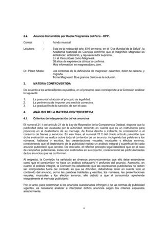 2.2.      Anuncio transmitido por Radio Programas del Perú - RPP.

Control          :       Fondo musical

Locutora          :      Esta es la noticia del año. El 6 de mayo, en el “Día Mundial de la Salud”, la
                         Academia Nacional de Ciencias confirmó que el magnífico Magnesol es
                         anticáncer, antiinfarto, y rejuvenecedor supremo.
                         En el Perú pídalo como Magnesol.
                         30 años de experiencia clínica lo confirma.
                         Más información en magnesolperu.com.

Dr. Pérez Albela:        Los síntomas de la deficiencia de magnesio: calambre, dolor de cabeza, y
                         migraña.
                         Tome Magnesol. Dos gramos diarios es la solución.

3.        MATERIA CONTROVERTIDA

De acuerdo a los antecedentes expuestos, en el presente caso corresponde a la Comisión analizar
lo siguiente:

1.        La presunta infracción al principio de legalidad.
2.        La pertinencia de imponer una medida correctiva.
3.        La graduación de la sanción, de ser el caso.

4.        ANÁLISIS DE LA MATERIA CONTROVERTIDA

4.1.      Criterios de interpretación de los anuncios

El numeral 21.1 del artículo 21 de la Ley de Represión de la Competencia Desleal, dispone que la
publicidad deba ser evaluada por la autoridad, teniendo en cuenta que es un instrumento para
promover en el destinatario de su mensaje, de forma directa o indirecta, la contratación o el
consumo de bienes y servicios. En esa línea, el numeral 21.2 del citado artículo prescribe que
dicha evaluación se realiza sobre todo el contenido de un anuncio, incluyendo las palabras y los
números, hablados y escritos, las presentaciones visuales, musicales y efectos sonoros,
considerando que el destinatario de la publicidad realiza un análisis integral y superficial de cada
anuncio publicitario que percibe. De otro lado, el referido precepto legal establece que en el caso
de campañas publicitarias, éstas son analizadas en su conjunto, considerando las particularidades
de los anuncios que las conforman.

Al respecto, la Comisión ha señalado en diversos pronunciamientos que ello debe entenderse
como que el consumidor no hace un análisis exhaustivo y profundo del anuncio. Asimismo, en
cuanto al análisis integral, la Comisión ha establecido que las expresiones publicitarias no deben
ser interpretadas fuera del contexto en que se difunden, debiéndose tener en cuenta todo el
contenido del anuncio, como las palabras habladas y escritas, los números, las presentaciones
visuales, musicales y los efectos sonoros, ello debido a que el consumidor aprehende
integralmente el mensaje publicitario.

Por lo tanto, para determinar si los anuncios cuestionados infringen o no las normas de publicidad
vigentes, es necesario analizar e interpretar dichos anuncios según los criterios expuestos
anteriormente.




                                                  4
 
