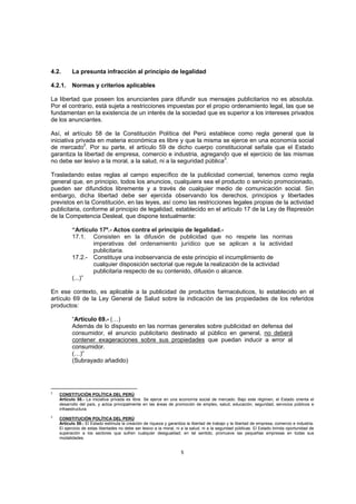 4.2.      La presunta infracción al principio de legalidad

4.2.1.    Normas y criterios aplicables

La libertad que poseen los anunciantes para difundir sus mensajes publicitarios no es absoluta.
Por el contrario, está sujeta a restricciones impuestas por el propio ordenamiento legal, las que se
fundamentan en la existencia de un interés de la sociedad que es superior a los intereses privados
de los anunciantes.

Así, el artículo 58 de la Constitución Política del Perú establece como regla general que la
iniciativa privada en materia económica es libre y que la misma se ejerce en una economía social
de mercado2. Por su parte, el artículo 59 de dicho cuerpo constitucional señala que el Estado
garantiza la libertad de empresa, comercio e industria, agregando que el ejercicio de las mismas
no debe ser lesivo a la moral, a la salud, ni a la seguridad pública3.

Trasladando estas reglas al campo específico de la publicidad comercial, tenemos como regla
general que, en principio, todos los anuncios, cualquiera sea el producto o servicio promocionado,
pueden ser difundidos libremente y a través de cualquier medio de comunicación social. Sin
embargo, dicha libertad debe ser ejercida observando los derechos, principios y libertades
previstos en la Constitución, en las leyes, así como las restricciones legales propias de la actividad
publicitaria, conforme al principio de legalidad, establecido en el artículo 17 de la Ley de Represión
de la Competencia Desleal, que dispone textualmente:

          “Artículo 17º.- Actos contra el principio de legalidad.-
          17.1. Consisten en la difusión de publicidad que no respete las normas
                  imperativas del ordenamiento jurídico que se aplican a la actividad
                  publicitaria.
          17.2.- Constituye una inobservancia de este principio el incumplimiento de
                  cualquier disposición sectorial que regule la realización de la actividad
                  publicitaria respecto de su contenido, difusión o alcance.
          (...)”

En ese contexto, es aplicable a la publicidad de productos farmacéuticos, lo establecido en el
artículo 69 de la Ley General de Salud sobre la indicación de las propiedades de los referidos
productos:

          “Artículo 69.- (…)
          Además de lo dispuesto en las normas generales sobre publicidad en defensa del
          consumidor, el anuncio publicitario destinado al público en general, no deberá
          contener exageraciones sobre sus propiedades que puedan inducir a error al
          consumidor.
          (…)”
          (Subrayado añadido)




2
    CONSTITUCIÓN POLÍTICA DEL PERÚ
    Artículo 58.- La iniciativa privada es libre. Se ejerce en una economía social de mercado. Bajo este régimen, el Estado orienta el
    desarrollo del país, y actúa principalmente en las áreas de promoción de empleo, salud, educación, seguridad, servicios públicos e
    infraestructura.
3
    CONSTITUCIÓN POLÍTICA DEL PERÚ
    Artículo 59.- El Estado estimula la creación de riqueza y garantiza la libertad de trabajo y la libertad de empresa, comercio e industria.
    El ejercicio de estas libertades no debe ser lesivo a la moral, ni a la salud, ni a la seguridad públicas. El Estado brinda oportunidad de
    superación a los sectores que sufren cualquier desigualdad; en tal sentido, promueve las pequeñas empresas en todas sus
    modalidades.


                                                                     5
 