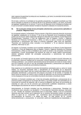 sean capaces de garantizar la certeza de sus resultados y, por tanto, la veracidad de las bondades
terapéuticas anunciadas.

Por lo tanto, conforme a lo señalado en los párrafos precedentes, ha quedado acreditado que Vida
Sol ha infringido lo prescrito en el artículo 69 de la Ley General de Salud y, por tanto, el principio
de legalidad, establecido en el artículo 17 de la Ley de Represión de la Competencia Desleal, por
lo que la Comisión considera declarar fundada la imputación analizada en el presente extremo..

B)      De la presunta omisión de las principales advertencias y precauciones aplicables al
        producto “Magnesol Polvo”

En el presente extremo, la Secretaría Técnica imputó a Vida Sol la presunta infracción al principio
de legalidad, establecido en el artículo 17 de la Ley de Represión de la Competencia Desleal,
puesto que el anuncio radial cuestionado infringiría lo dispuesto por la Décimo Cuarta Disposición
Complementaria Transitoria y Final del Reglamento para el Registro, Control y Vigilancia
Sanitarias de Productos Farmacéuticos y Afines, en tanto no daría a conocer las principales
advertencias y precauciones que posee el producto publicitado, tales como las siguientes:
“Pacientes con insuficiencia renal, consultar a su facultativo” y “Si se observan reacciones
adversas, interrumpir su uso”.

Al respecto, la Comisión considera que el mandato establecido en la Décimo Cuarta Disposición
Transitoria y Final del Reglamento para el Registro, Control y Vigilancia Sanitarias de Productos
Farmacéuticos y Afines es claro al establecer que cuando se aludan a las principales indicaciones
terapéuticas o acción farmacológica del producto de venta sin receta médica promocionado,
deberán señalarse también las principales precauciones y advertencias del producto
promocionado.

En tal sentido, la Comisión aprecia que dicho mandato persigue cautelar la función informativa de
la publicidad y tiene por finalidad que el consumidor conozca adecuada y anticipadamente - en el
mensaje publicitario - una condición esencial del producto farmacéutico de venta sin receta médica
que se le presenta, tal como lo son las principales advertencias y precauciones que deberá de
tener en cuenta al momento de suministrarse el producto.

Esta exigencia en la publicidad de productos farmacéuticos autorizados para su venta sin receta
médica, se encuentra expresada clara y textualmente en la literalidad de la disposición
reglamentaria antes citada, más aún cuando ésta desea evitar que el consumidor desconozca las
principales advertencias y precauciones del producto anunciado. En tal sentido, el mandato de
dicha norma es expreso en cuanto a que su ámbito de aplicación son los anuncios publicitarios y
no los empaques en los que se comercializa el producto anunciado o el producto mismo.

Asimismo, la Comisión considera que, si bien las principales advertencias y precauciones de un
producto pueden consignarse en el envase del mismo y que éstas pueden ser apreciadas por un
consumidor al momento de adquirirlo, ello no enerva la obligación que tienen los anunciantes de
indicarlas en cada uno de los anuncios que promocionen cualidades terapéuticas o acción
farmacológica de productos de venta sin receta médica anunciados.

Adicionalmente, la Comisión considera que las advertencias y precauciones: “Pacientes con
insuficiencia renal, consultar a su facultativo” y “Si se observan reacciones adversas, interrumpir
su uso”, resultan de necesario conocimiento para el consumidor, debido a que es sumamente
relevante para éste conocer que la aplicación de un producto farmacéutico puede, por ejemplo,
alterar la salud de un consumidor con insuficiencia renal, circunstancia que podría variar
sus expectativas de consumo y su estado de salud. En este sentido, de no conocer
dichas advertencias y precauciones, el consumidor podría ver insatisfechas sus necesidades o


                                                  7
 