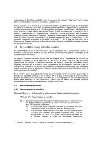 expectativas de beneficio agregado frente al consumo del producto “Magnesol Polvo” y hasta
podría ver afectada su salud si tuviera alguna afección renal.

Por lo expuesto, en la medida que en el presente caso ha quedado acreditado que Vida Sol ha
difundido en el mercado un anuncio que promocionaba el producto “Magnesol Polvo” presentando
diversas indicaciones terapéuticas, sin consignar las principales precauciones y advertencias de
dicho producto. En este sentido, la Comisión aprecia que ha incumplido con lo establecido por la
Décimo Cuarta Disposición Complementaria Transitoria y Final del Reglamento para el Registro,
Control y Vigilancia Sanitarias de Productos Farmacéuticos y Afines que especifica el tratamiento de
la publicidad de productos farmacéuticos de venta sin receta médica en el ordenamiento jurídico
nacional, quedando acreditada la infracción al artículo 17 de la Ley de Represión de la
Competencia Desleal, por lo que la Comisión considera declarar fundada la imputación analizada
en el presente extremo.

4.3.      La necesidad de imponer una medida correctiva

De conformidad con el artículo 55.1 de la Ley de Represión de la Competencia Desleal, la
Comisión puede ordenar, de ser el caso, las medidas correctivas conducentes a restablecer la leal
competencia en el mercado.

Al respecto, debemos recordar que la Sala de Defensa de la Competencia del Tribunal del
Indecopi ha establecido en la Resolución Nº 427-2001/TDC-INDECOPI4 que “[e]s importante
destacar que las medidas complementarias tienen por finalidad corregir las distorsiones que se
hubieran producido en el mercado como consecuencia de la actuación infractora y que su
aplicación se sustenta en las normas que regulan la competencia de la Comisión para conocer de
dichas conductas, imponer sanciones, y disponer los correctivos que correspondan para revertir el
daño ocasionado al mercado.”

En el presente caso, ha quedado acreditado que la imputada difundió un anuncio que infringió el
principio de legalidad, establecido en el artículo 17 de la Ley de Represión de la Competencia
Desleal. En consecuencia, la Comisión considera que la posibilidad de que anuncios de naturaleza
similar sean difundidos en otra oportunidad, justifica que se ordene una medida correctiva
destinada a evitar que la conducta infractora se repita en el futuro.

4.4.      Graduación de la sanción

4.4.1.    Normas y criterios aplicables

El artículo 52 de la Ley de Represión de la Competencia Desleal establece lo siguiente:

          “Artículo 52º.- Parámetros de la sanción.-

          52.1.- La realización de actos de competencia desleal constituye una infracción a
                 las disposiciones de la presente Ley y será sancionada por la Comisión
                 bajo los siguientes parámetros:
                 a)     Si la infracción fuera calificada como leve y no hubiera producido
                        una afectación real en el mercado, con una amonestación;
                 b)     Si la infracción fuera calificada como leve, con una multa de hasta
                        cincuenta (50) Unidades Impositivas Tributarias (UIT) y que no
                        supere el diez por ciento (10%) de los ingresos brutos percibidos por
                        el infractor, relativos a todas sus actividades económicas,


4
    Emitida en el Expediente N° 116-2000/CCD, seguido por Tecnosanitaria S.A. contra Grifería y Sanitarios S.A.


                                                                    8
 