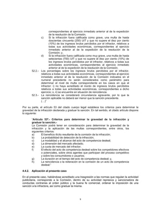 correspondientes al ejercicio inmediato anterior al de la expedición
                       de la resolución de la Comisión;
                c)     Si la infracción fuera calificada como grave, una multa de hasta
                       doscientas cincuenta (250) UIT y que no supere el diez por ciento
                       (10%) de los ingresos brutos percibidos por el infractor, relativos a
                       todas sus actividades económicas, correspondientes al ejercicio
                       inmediato anterior al de la expedición de la resolución de la
                       Comisión; y,
                d)     Si la infracción fuera calificada como muy grave, una multa de hasta
                       setecientas (700) UIT y que no supere el diez por ciento (10%) de
                       los ingresos brutos percibidos por el infractor, relativos a todas sus
                       actividades económicas, correspondientes al ejercicio inmediato
                       anterior al de la expedición de la resolución de la Comisión.
         52.2.- Los porcentajes sobre los ingresos brutos percibidos por el infractor,
                relativos a todas sus actividades económicas, correspondientes al ejercicio
                inmediato anterior al de la resolución de la Comisión indicados en el
                numeral precedente no serán considerados como parámetro para
                determinar el nivel de multa correspondiente en los casos en que el
                infractor: i) no haya acreditado el monto de ingresos brutos percibidos
                relativos a todas sus actividades económicas, correspondientes a dicho
                ejercicio; o, ii) se encuentre en situación de reincidencia.
         52.3.- La reincidencia se considerará circunstancia agravante, por lo que la
                sanción aplicable no deberá ser menor que la sanción precedente.
                (…)”

Por su parte, el artículo 53 del citado cuerpo legal establece los criterios para determinar la
gravedad de la infracción declarada y graduar la sanción. En tal sentido, el citado artículo dispone
lo siguiente:

         “Artículo 53º.- Criterios para determinar la gravedad de la infracción y
         graduar la sanción.-
         La Comisión podrá tener en consideración para determinar la gravedad de la
         infracción y la aplicación de las multas correspondientes, entre otros, los
         siguientes criterios:
         a)       El beneficio ilícito resultante de la comisión de la infracción;
         b)       La probabilidad de detección de la infracción;
         c)       La modalidad y el alcance del acto de competencia desleal;
         d)       La dimensión del mercado afectado;
         e)       La cuota de mercado del infractor;
         f)       El efecto del acto de competencia desleal sobre los competidores efectivos
                  o potenciales, sobre otros agentes que participan del proceso competitivo
                  y sobre los consumidores o usuarios;
         g)       La duración en el tiempo del acto de competencia desleal; y,
         h)       La reincidencia o la reiteración en la comisión de un acto de competencia
                  desleal.”

4.4.2.   Aplicación al presente caso

En el presente caso, habiéndose acreditado una trasgresión a las normas que regulan la actividad
publicitaria, corresponde a la Comisión, dentro de su actividad represiva y sancionadora de
conductas contrarias al orden público y la buena fe comercial, ordenar la imposición de una
sanción a la infractora, así como graduar la misma.



                                                  9
 
