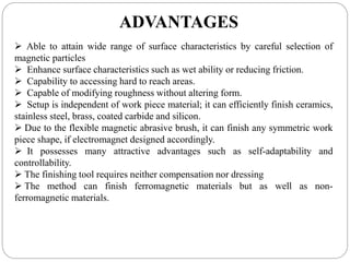 ADVANTAGES
 Able to attain wide range of surface characteristics by careful selection of
magnetic particles
 Enhance surface characteristics such as wet ability or reducing friction.
 Capability to accessing hard to reach areas.
 Capable of modifying roughness without altering form.
 Setup is independent of work piece material; it can efficiently finish ceramics,
stainless steel, brass, coated carbide and silicon.
 Due to the flexible magnetic abrasive brush, it can finish any symmetric work
piece shape, if electromagnet designed accordingly.
 It possesses many attractive advantages such as self-adaptability and
controllability.
 The finishing tool requires neither compensation nor dressing
 The method can finish ferromagnetic materials but as well as non-
ferromagnetic materials.
 