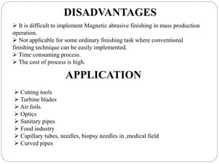 DISADVANTAGES
 It is difficult to implement Magnetic abrasive finishing in mass production
operation.
 Not applicable for some ordinary finishing task where conventional
finishing technique can be easily implemented.
 Time consuming process.
 The cost of process is high.
APPLICATION
 Cutting tools
 Turbine blades
 Air foils
 Optics
 Sanitary pipes
 Food industry
 Capillary tubes, needles, biopsy needles in ,medical field
 Curved pipes
 