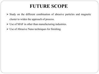 FUTURE SCOPE
 Study on the different combination of abrasive particles and magnetic
cluster to widen the approach of process.
 Use of MAF in other than manufacturing industries.
 Use of Abrasive Nano techniques for finishing.
 