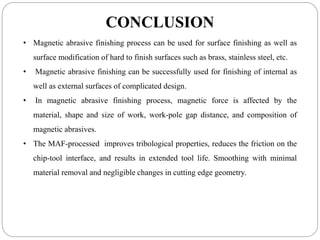 CONCLUSION
• Magnetic abrasive finishing process can be used for surface finishing as well as
surface modification of hard to finish surfaces such as brass, stainless steel, etc.
• Magnetic abrasive finishing can be successfully used for finishing of internal as
well as external surfaces of complicated design.
• In magnetic abrasive finishing process, magnetic force is affected by the
material, shape and size of work, work-pole gap distance, and composition of
magnetic abrasives.
• The MAF-processed improves tribological properties, reduces the friction on the
chip-tool interface, and results in extended tool life. Smoothing with minimal
material removal and negligible changes in cutting edge geometry.
 