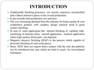 INTRODUCTION
 Traditionally finishing processes are crucial, expensive uncontrolled
and a labour intensive phase in the overall production.
 It also include total production cost and time.
 The ever increasing demand from the industry for better quality & cost
competitive product with complex design material need to good
surface finishing.
 In case of some application like internal finishing of capillary tube,
machining of titanium alloy, aircraft application , medical application
where high surface finish parts are required.
 Magnetic abrasive finishing (MAF) is the process which capable of
precision finishing of such work pieces.
 Since MAF does not require direct contact with the tool, the particles
can be introduced into area which are hard to reach by conventional
techniques.
 