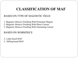 CLASSIFICATION OF MAF
BASED ON TYPE OF MAGNETIC FIELD
1. Magnetic Abrasive Finishing With Permanent Magnet
2. Magnetic Abrasive Finishing With Direct Current
3. Magnetic Abrasive Finishing With Alternating Current
BASED ON WORKPIECE
1. Lathe based MAF
2. Milling based MAF
 
