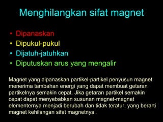 Menghilangkan sifat magnet Dipanaskan Dipukul-pukul Dijatuh-jatuhkan Diputuskan arus yang mengalir Magnet yang dipanaskan partikel-partikel penyusun magnet menerima tambahan energi yang dapat membuat getaran partikelnya semakin cepat. Jika getaran partikel semakin cepat dapat menyebabkan susunan magnet-magnet elementernya menjadi berubah dan tidak teratur, yang berarti magnet kehilangan sifat magnetnya   . 