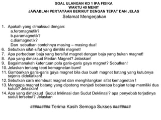 SOAL ULANGAN KD 1 IPA FISIKA WAKTU 40 MENIT JAWABLAH PERTAYAAN BERIKUT DENGAN TEPAT DAN JELAS   Selamat Mengerjakan Apakah yang dimaksud dengan: a.feromagnetik? b.paramagnetik? c.diamagnetik?  Dan  sebutkan contohnya masing – masing dua! Sebutkan sifat-sifat yang dimiliki magnet! Apa perbedaan baja yang bersifat magnet dengan baja yang bukan magnet! Apa yang dimaksud Medan Magnet? Jelaskan! Bagaimanakah ketentuan pola garis-garis gaya magnet? Sebutkan!  Jelaskan tentang teori kemagnetan bumi! Gambarkan garis-garis gaya magnet bila dua buah magnet batang yang kutubnya sejenis didekatkan! Sebutkan cara membuat magnet dan menghilangkan sifat kemagnetan ! Mengapa magnet batang yang dipotong menjadi beberapa bagian tetap memiliki dua kutub? Jelaskan! Apa yang dimaksud  Sudut Inklinasi dan Sudut Deklinasi? apa penyebab terjadinya sudut tersebut? Jelaskan #########  Terima Kasih Semoga Sukses  ######## 