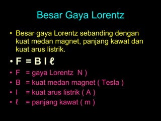 Besar Gaya Lorentz Besar gaya Lorentz sebanding dengan kuat medan magnet, panjang kawat dan kuat arus listrik. F  = B I ℓ F  = gaya Lorentz  N )  B  = kuat medan magnet ( Tesla ) I  = kuat arus listrik ( A ) ℓ = panjang kawat ( m )  