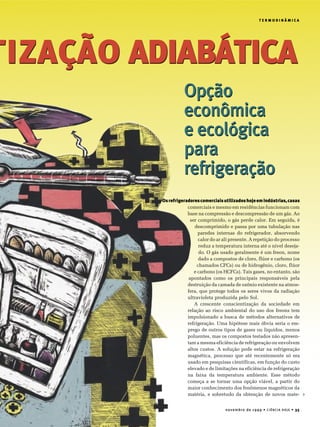 novembro de 1999 • CIÊNCIA HOJE • 35
T E R M O D I N Â M I C A
Opção
econômica
e ecológica
para
refrigeração
TIZAÇÃO ADIABÁTICA
T E R M O D I N Â M I C A
comerciais e mesmo em residências funcionam com
base na compressão e descompressão de um gás. Ao
ser comprimido, o gás perde calor. Em seguida, é
descomprimido e passa por uma tubulação nas
paredes internas do refrigerador, absorvendo
calor do ar ali presente. A repetição do processo
reduz a temperatura interna até o nível deseja-
do. O gás usado geralmente é um freon, nome
dado a compostos de cloro, flúor e carbono (os
chamados CFCs) ou de hidrogênio, cloro, flúor
e carbono (os HCFCs). Tais gases, no entanto, são
apontados como os principais responsáveis pela
destruição da camada de ozônio existente na atmos-
fera, que protege todos os seres vivos da radiação
ultravioleta produzida pelo Sol.
A crescente conscientização da sociedade em
relação ao risco ambiental do uso dos freons tem
impulsionado a busca de métodos alternativos de
refrigeração. Uma hipótese mais óbvia seria o em-
prego de outros tipos de gases ou líquidos, menos
poluentes, mas os compostos testados não apresen-
tam a mesma eficiência de refrigeração ou envolvem
altos custos. A solução pode estar na refrigeração
magnética, processo que até recentemente só era
usado em pesquisas científicas, em função do custo
elevado e de limitações na eficiência de refrigeração
na faixa da temperatura ambiente. Esse método
começa a se tornar uma opção viável, a partir do
maior conhecimento dos fenômenos magnéticos da
matéria, e sobretudo da obtenção de novos mate-
Opção
econômica
e ecológica
para
refrigeração
TIZAÇÃO ADIABÁTICA
4
Osrefrigeradorescomerciaisutilizadoshojeemindústrias,casas
 