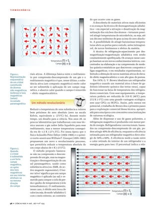 36 • CIÊNCIA HOJE • vol. 26 • nº 155
T E R M O D I N Â M I C A
(T) > T
(H) = 0
cTemperatura
Campo
riais ativos. A diferença básica entre o resfriamen-
to por compressão-descompressão de um gás e o
resfriamento magnético é que, nesse último, a subs-
tância ativa (um composto magnético) emite calor
ao ser submetida à aplicação de um campo mag-
nético, e absorve calor quando o campo é removido
– efeito magnetocalórico.
Um método revolucionário
Reduzir a temperatura de uma substância a valores
bem próximos do zero absoluto (zero na escala
Kelvin, equivalente a -273°C) foi, durante muito
tempo, um desafio para a ciência. Nos anos 20, os
poucos laboratórios que trabalhavam com essa téc-
nica usavam o gás nobre hélio liquefeito para esse
resfriamento, mas a menor temperatura consegui-
da era de 1,5 K (-271,5°C). Foi nessa época que o
físico holandês Peter Debye (1884-1966) e o quími-
co norte-americano William F. Giauque (1895-1982)
propuseram um novo e revolucionário processo,
que permitiria reduzir a temperatura absoluta de
do que ocorre com os gases.
A descoberta de materiais ativos mais eficientes
e os avanços da técnica de desmagnetização adiabá-
tica – em especial a ativação e desativação da mag-
netização dos núcleos dos átomos – tornaram possí-
vel atingir temperaturas de microkelvin, ou seja, até
um décimo-milésimo de grau acima do zero absolu-
to. A possibilidade de atingir baixíssimas tempera-
turas abriu as portas para o estudo, antes inimaginá-
vel, de novos fenômenos e efeitos da matéria.
A técnica de refrigeração-aquecimento por des-
magnetização-magnetização adiabática vem sendo
constantemente aperfeiçoada. Os avanços nesse cam-
po baseiam-se em novos conhecimentos teóricos, con-
centrados na elaboração e na compreensão de mode-
los quântico-estatísticos que descrevem compostos e
ligas magnéticas, e em resultados experimentais, so-
bretudo a obtenção de novos materiais ativos de eleva-
do efeito magnetocalórico e com alto grau de pureza.
Em 1976, G. V. Brown idealizou um refrigerador
magnético usando um material ativo à base de ga-
dolínio (elemento químico das terras raras), capaz
de funcionar na faixa de temperatura dos refrigera-
dores comerciais. Com esse equipamento, a tempe-
ratura poderia ser reduzida de 319 K (46°C) para
272 K (-1°C) com uma grande vantagem ecológica:
sem usar CFCs ou HCFCs. Assim, pelo menos em
potencial, o trabalho de Brown deu o primeiro passo
para a exploração comercial dessa técnica, apropri-
adaparaumaépocacomcrescentesconscientizações
de natureza ecológica.
Além de dispensar o uso de gases poluentes, a
refrigeração magnética é produzida com menor per-
da de energia. Refrigeradores convencionais, basea-
dos na compressão-descompressão de um gás, po-
dem atingir 40% de eficiência, enquanto a eficiência
estimada para um refrigerador magnético deve atin-
gir de 50% a 60%. A eficiência mede a razão entre
o calor retirado do interior de um refrigerador e a
energia gasta para isso. O percentual indica a rela-
Figura 1.
Representação
esquemática
de um cristal
constituído
de átomos
não-magnéticos
(esferas) e íons
magnéticos
(setas)
no estado
paramagnético
um corpo abaixo de 1 K (-272°C).
O método proposto baseava-
se não na compressão e descom-
pressão de um gás, mas na magne-
tização e desmagnetização de um
sal paramagnético, usado como
substância ativa (ou AMR, de ac-
tive magnetic regenerator). O ter-
mo ‘ativo’ significa que um campo
magnético é aplicado (ao sal) e re-
movido para compor o ciclo de per-
da e ganho de temperatura (ciclo
termodinâmico). O resfriamento,
nesse caso, é obtido sem troca de
calor(ouseja,demodo‘adiabático’)
com o meio externo, ao contrário
Figura 2.
Quando
o cristal
é submetido
a um forte
campo
magnético,
os spins
dos íons
magnéticos
em seu interior
alinham-se
na mesma
direção
do campo
(T) > T
(H) = 0
cTemperatura
Campo
 