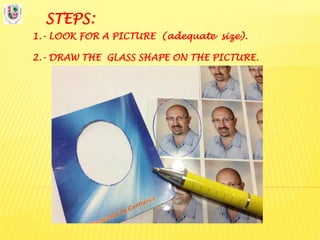 STEPS:
1.- LOOK FOR A PICTURE (adequate size).
2.- DRAW THE GLASS SHAPE ON THE PICTURE.
 