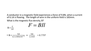 A conductor in a magnetic field experiences a force of 9.8N, when a current
of 6.1A is flowing. The length of wire in the uniform field is 183mm.
What is the magnetic flux density, B?
B =
𝐹
𝐼𝑥𝑙
• B =
9.8
6.1 𝑥183𝑥10−3 =
9.8
1.1163
= 8.779T
BIlF 
 