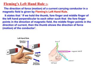 Fleming’s Left Hand Rule :-
The direction of force (motion) of a current carrying conductor in a
magnetic field is given by Fleming’s Left Hand Rule.
It states that ‘ If we hold the thumb, fore finger and middle finger of
the left hand perpendicular to each other such that the fore finger
points in the direction of magnetic field, the middle finger points in the
direction of current, then the thumb shows the direction of force
(motion) of the conductor’.
 