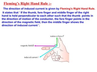 Fleming’s Right Hand Rule :-
The direction of induced current is given by Fleming’s Right Hand Rule.
It states that ‘ If the thumb, fore finger and middle finger of the right
hand is held perpendicular to each other such that the thumb points in
the direction of motion of the conductor, the fore finger points in the
direction of the magnetic field, then the middle finger shows the
direction of induced current ’.
 