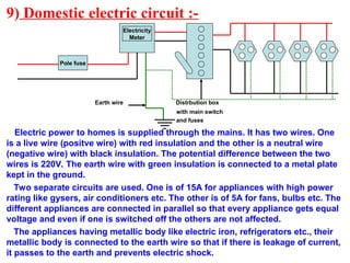 9) Domestic electric circuit :-
Earth wire Distrbution box
with main switch
and fuses
Electric power to homes is supplied through the mains. It has two wires. One
is a live wire (positve wire) with red insulation and the other is a neutral wire
(negative wire) with black insulation. The potential difference between the two
wires is 220V. The earth wire with green insulation is connected to a metal plate
kept in the ground.
Two separate circuits are used. One is of 15A for appliances with high power
rating like gysers, air conditioners etc. The other is of 5A for fans, bulbs etc. The
different appliances are connected in parallel so that every appliance gets equal
voltage and even if one is switched off the others are not affected.
The appliances having metallic body like electric iron, refrigerators etc., their
metallic body is connected to the earth wire so that if there is leakage of current,
it passes to the earth and prevents electric shock.
Pole fuse
Electricity
Meter
 