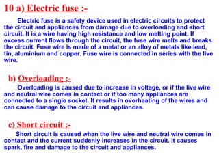 10 a) Electric fuse :-
Electric fuse is a safety device used in electric circuits to protect
the circuit and appliances from damage due to overloading and short
circuit. It is a wire having high resistance and low melting point. If
excess current flows through the circuit, the fuse wire melts and breaks
the circuit. Fuse wire is made of a metal or an alloy of metals like lead,
tin, aluminium and copper. Fuse wire is connected in series with the live
wire.
b) Overloading :-
Overloading is caused due to increase in voltage, or if the live wire
and neutral wire comes in contact or if too many appliances are
connected to a single socket. It results in overheating of the wires and
can cause damage to the circuit and appliances.
c) Short circuit :-
Short circuit is caused when the live wire and neutral wire comes in
contact and the current suddenly increases in the circuit. It causes
spark, fire and damage to the circuit and appliances.
 