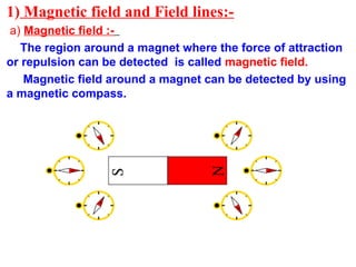 1) Magnetic field and Field lines:-
a) Magnetic field :-
The region around a magnet where the force of attraction
or repulsion can be detected is called magnetic field.
Magnetic field around a magnet can be detected by using
a magnetic compass.
 