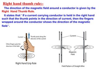 Right hand thumb rule:-
The direction of the magnetic field around a conductor is given by the
Right Hand Thumb Rule.
It states that ‘ If a current carrying conductor is held in the right hand
such that the thumb points in the direction of current, then the fingers
wrapped around the conductor shows the direction of the magnetic
field ’.
 