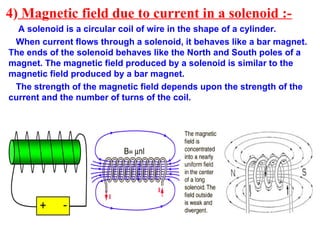 4) Magnetic field due to current in a solenoid :-
A solenoid is a circular coil of wire in the shape of a cylinder.
When current flows through a solenoid, it behaves like a bar magnet.
The ends of the solenoid behaves like the North and South poles of a
magnet. The magnetic field produced by a solenoid is similar to the
magnetic field produced by a bar magnet.
The strength of the magnetic field depends upon the strength of the
current and the number of turns of the coil.
 