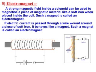 5) Electromagnet :-
A strong magnetic field inside a solenoid can be used to
magnetise a piece of magnetic material like a soft iron when
placed inside the coil. Such a magnet is called an
electromagnet.
If electric current is passed through a wire wound around
a piece of soft iron, it behaves like a magnet. Such a magnet
is called an electromagnet.
( )
 