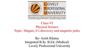 Class-VI
Physical Science
Topic- Magnet, it’s discovery and magnetic poles
By- Asish Khatua
Integrated B.Sc. B.Ed. (Medical)
Lovely Professional University
 