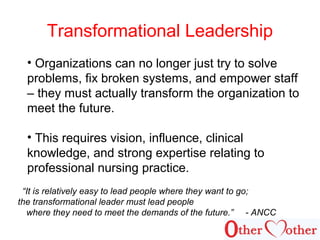 Transformational Leadership
• Organizations can no longer just try to solve
problems, fix broken systems, and empower staff
– they must actually transform the organization to
meet the future.
• This requires vision, influence, clinical
knowledge, and strong expertise relating to
professional nursing practice.
“It is relatively easy to lead people where they want to go;
the transformational leader must lead people
where they need to meet the demands of the future.” - ANCC
 