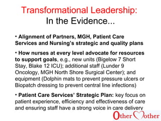 Transformational Leadership:
In the Evidence...
• Alignment of Partners, MGH, Patient Care
Services and Nursing’s strategic and quality plans
• How nurses at every level advocate for resources
to support goals, e.g., new units (Bigelow 7 Short
Stay, Blake 12 ICU); additional staff (Lunder 9
Oncology, MGH North Shore Surgical Center); and
equipment (Dolphin mats to prevent pressure ulcers or
Biopatch dressing to prevent central line infections)
• Patient Care Services’ Strategic Plan: key focus on
patient experience, efficiency and effectiveness of care
and ensuring staff have a strong voice in care delivery
 