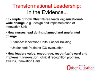 Transformational Leadership:
In the Evidence...
• Example of how Chief Nurse leads organizational-
wide change, e.g., design and implementation of
Innovation Unit
• How nurses lead during planned and unplanned
change
•Planned: Innovation Units, Lunder Building
•Unplanned: Pediatric ICU evacuation
• How leaders value, encourage, recognize/reward and
implement innovation: clinical recognition program,
awards, Innovation Units
 