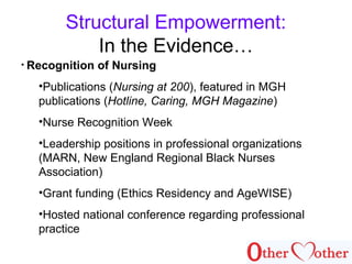 Structural Empowerment:
In the Evidence…
• Recognition of Nursing
•Publications (Nursing at 200), featured in MGH
publications (Hotline, Caring, MGH Magazine)
•Nurse Recognition Week
•Leadership positions in professional organizations
(MARN, New England Regional Black Nurses
Association)
•Grant funding (Ethics Residency and AgeWISE)
•Hosted national conference regarding professional
practice
 