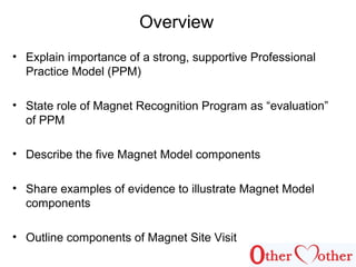 Overview
• Explain importance of a strong, supportive Professional
Practice Model (PPM)
• State role of Magnet Recognition Program as “evaluation”
of PPM
• Describe the five Magnet Model components
• Share examples of evidence to illustrate Magnet Model
components
• Outline components of Magnet Site Visit
 