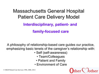 Massachusetts General Hospital
Patient Care Delivery Model
© MGH Patient Care Services 1996, 2006, 2012
Interdisciplinary, patient- and
family-focused care
A philosophy of relationship-based care guides our practice,
emphasizing basic tenets of the caregiver’s relationship with:
• Self (self-awareness)
• Team/Colleagues
• Patient and Family
• Environment of Care
 