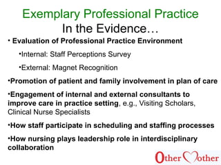 Exemplary Professional Practice
In the Evidence…
• Evaluation of Professional Practice Environment
•Internal: Staff Perceptions Survey
•External: Magnet Recognition
•Promotion of patient and family involvement in plan of care
•Engagement of internal and external consultants to
improve care in practice setting, e.g., Visiting Scholars,
Clinical Nurse Specialists
•How staff participate in scheduling and staffing processes
•How nursing plays leadership role in interdisciplinary
collaboration
 