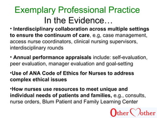 Exemplary Professional Practice
In the Evidence…
• Interdisciplinary collaboration across multiple settings
to ensure the continuum of care, e.g, case management,
access nurse coordinators, clinical nursing supervisors,
interdisciplinary rounds
• Annual performance appraisals include: self-evaluation,
peer evaluation, manager evaluation and goal-setting
•Use of ANA Code of Ethics for Nurses to address
complex ethical issues
•How nurses use resources to meet unique and
individual needs of patients and families, e.g., consults,
nurse orders, Blum Patient and Family Learning Center
 
