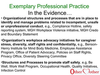Exemplary Professional Practice
In the Evidence…
• Organizational structures and processes that are in place to
identify and manage problems related to incompetent, unsafe
or unprofessional conduct, e.g., Compliance Hotline, safety
reporting system, MGH Workplace Violence initiative, MGH Credo
and Boundary Statement
•Organization's workplace advocacy initiatives for caregiver
stress, diversity, staff rights and confidentiality, e.g., Benson-
Henry Institute for Mind Body Medicine, Employee Assistance
Program, Office of Patient Advocacy, Policies on Staff Rights,
Privacy Office, Diversity Steering Committee
•Structures and Processes to promote staff safety, e.g, Be
Well, Work Well Program, Occupational Health, Quality Initiatives,
Infection Control
 