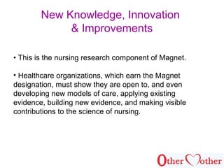 New Knowledge, Innovation
& Improvements
• This is the nursing research component of Magnet.
• Healthcare organizations, which earn the Magnet
designation, must show they are open to, and even
developing new models of care, applying existing
evidence, building new evidence, and making visible
contributions to the science of nursing.
 