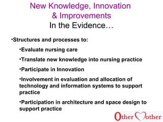 New Knowledge, Innovation
& Improvements
In the Evidence…
•Structures and processes to:
•Evaluate nursing care
•Translate new knowledge into nursing practice
•Participate in Innovation
•Involvement in evaluation and allocation of
technology and information systems to support
practice
•Participation in architecture and space design to
support practice
 