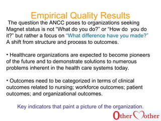 Empirical Quality Results
The question the ANCC poses to organizations seeking
Magnet status is not “What do you do?” or “How do you do
it?” but rather a focus on “What difference have you made?”
A shift from structure and process to outcomes.
• Healthcare organizations are expected to become pioneers
of the future and to demonstrate solutions to numerous
problems inherent in the health care systems today.
• Outcomes need to be categorized in terms of clinical
outcomes related to nursing; workforce outcomes; patient
outcomes; and organizational outcomes.
Key indicators that paint a picture of the organization.
 
