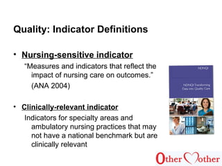 Quality: Indicator Definitions
• Nursing-sensitive indicator
“Measures and indicators that reflect the
impact of nursing care on outcomes.”
(ANA 2004)
• Clinically-relevant indicator
Indicators for specialty areas and
ambulatory nursing practices that may
not have a national benchmark but are
clinically relevant
 