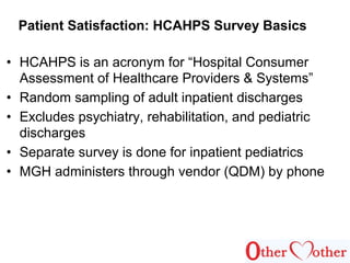 • HCAHPS is an acronym for “Hospital Consumer
Assessment of Healthcare Providers & Systems”
• Random sampling of adult inpatient discharges
• Excludes psychiatry, rehabilitation, and pediatric
discharges
• Separate survey is done for inpatient pediatrics
• MGH administers through vendor (QDM) by phone
Patient Satisfaction: HCAHPS Survey Basics
 
