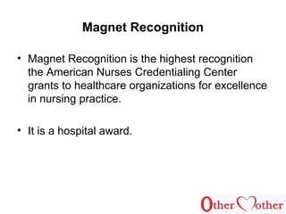 Magnet Recognition
• Magnet Recognition is the highest recognition
the American Nurses Credentialing Center
grants to healthcare organizations for excellence
in nursing practice.
• It is a hospital award.
 