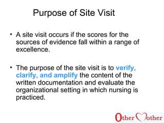 Purpose of Site Visit
• A site visit occurs if the scores for the
sources of evidence fall within a range of
excellence.
• The purpose of the site visit is to verify,
clarify, and amplify the content of the
written documentation and evaluate the
organizational setting in which nursing is
practiced.
 